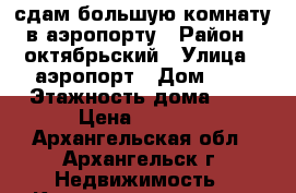 сдам большую комнату в аэропорту › Район ­ октябрьский › Улица ­ аэропорт › Дом ­ 3 › Этажность дома ­ 5 › Цена ­ 6 500 - Архангельская обл., Архангельск г. Недвижимость » Квартиры аренда   . Архангельская обл.,Архангельск г.